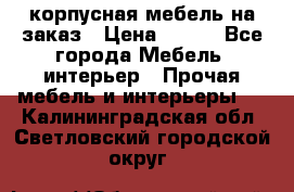 корпусная мебель на заказ › Цена ­ 100 - Все города Мебель, интерьер » Прочая мебель и интерьеры   . Калининградская обл.,Светловский городской округ 